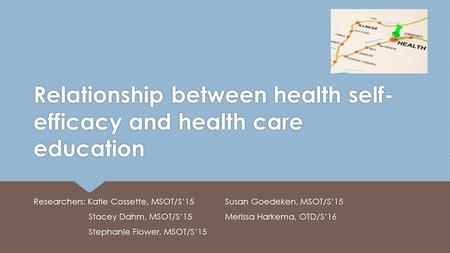 Relationship between health self- efficacy and health care education Researchers: Katie Cossette, MSOT/S’15 Stacey Dahm, MSOT/S’15 Stephanie Flower, MSOT/S’15.