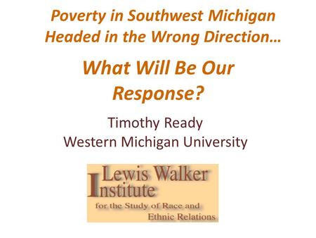 Poverty in Southwest Michigan Headed in the Wrong Direction… What Will Be Our Response? Timothy Ready Western Michigan University.