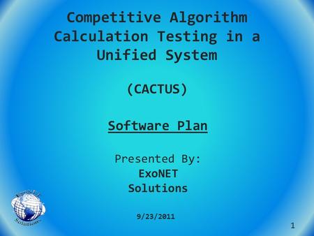 Competitive Algorithm Calculation Testing in a Unified System (CACTUS) Software Plan 9/23/2011 1 Presented By: ExoNET Solutions.