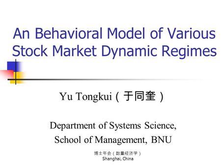 博士年会（数量经济学） Shanghai, China An Behavioral Model of Various Stock Market Dynamic Regimes Yu Tongkui （于同奎） Department of Systems Science, School of Management,