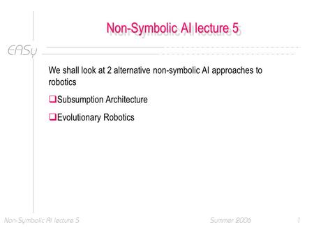 EASy Summer 2006Non-Symbolic AI lecture 51 We shall look at 2 alternative non-symbolic AI approaches to robotics  Subsumption Architecture  Evolutionary.