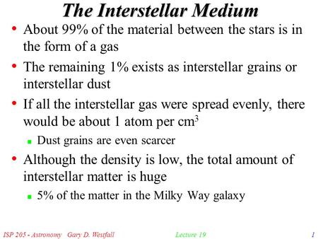 ISP 205 - Astronomy Gary D. Westfall1Lecture 19 The Interstellar Medium About 99% of the material between the stars is in the form of a gas The remaining.