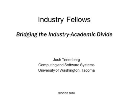 SIGCSE 2010 Industry Fellows Bridging the Industry-Academic Divide Josh Tenenberg Computing and Software Systems University of Washington, Tacoma.