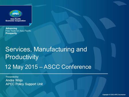 Copyright © 2015 APEC Secretariat Services, Manufacturing and Productivity 12 May 2015 – ASCC Conference Presented by Andre Wirjo APEC Policy Support Unit.