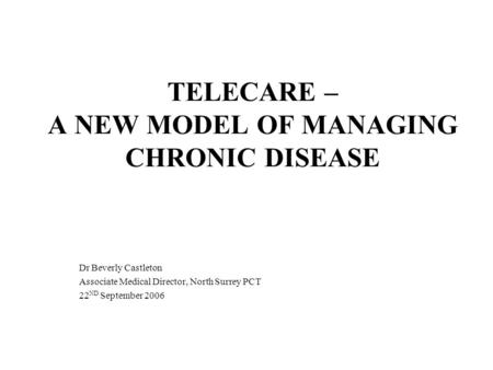 TELECARE – A NEW MODEL OF MANAGING CHRONIC DISEASE Dr Beverly Castleton Associate Medical Director, North Surrey PCT 22 ND September 2006.