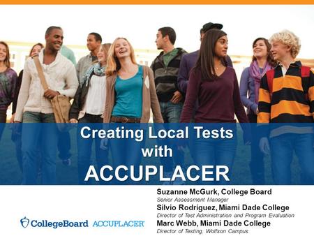 Creating Local Tests with ACCUPLACER Suzanne McGurk, College Board Senior Assessment Manager Silvio Rodriguez, Miami Dade College Director of Test Administration.