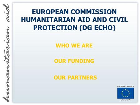 EUROPEAN COMMISSION HUMANITARIAN AID AND CIVIL PROTECTION (DG ECHO) WHO WE ARE OUR FUNDING OUR PARTNERS.