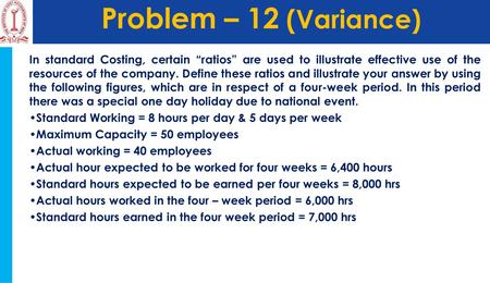 Problem – 12 (Variance) In standard Costing, certain “ratios” are used to illustrate effective use of the resources of the company. Define these ratios.