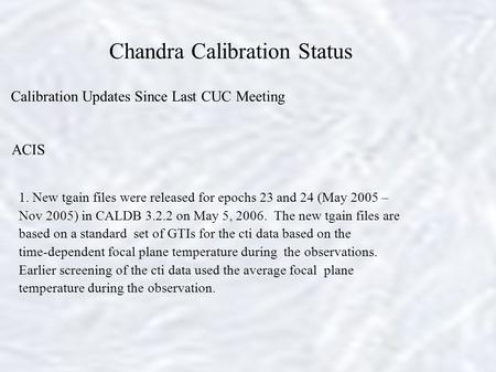 Chandra Calibration Status Calibration Updates Since Last CUC Meeting ACIS 1. New tgain files were released for epochs 23 and 24 (May 2005 – Nov 2005)