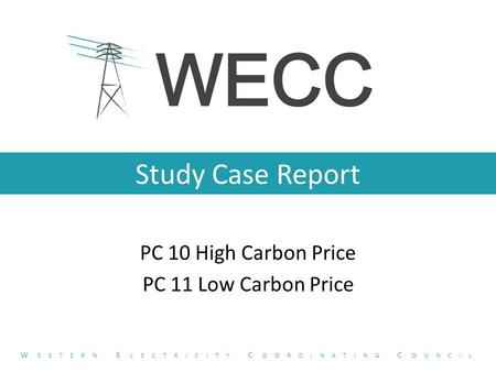 Study Case Report PC 10 High Carbon Price PC 11 Low Carbon Price W ESTERN E LECTRICITY C OORDINATING C OUNCIL.