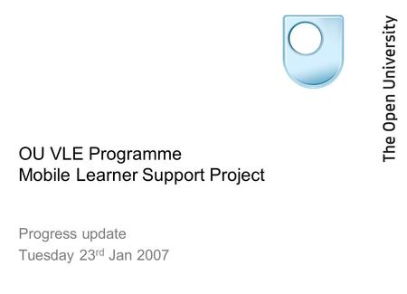 OU VLE Programme Mobile Learner Support Project Progress update Tuesday 23 rd Jan 2007.