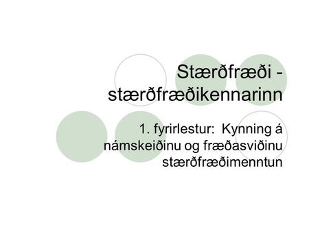 Stærðfræði - stærðfræðikennarinn 1. fyrirlestur: Kynning á námskeiðinu og fræðasviðinu stærðfræðimenntun.