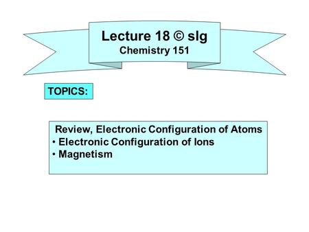 Lecture 18 © slg Chemistry 151 Review, Electronic Configuration of Atoms Electronic Configuration of Ions Magnetism TOPICS: