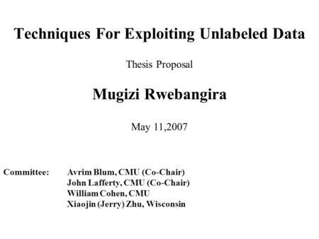 Techniques For Exploiting Unlabeled Data Mugizi Rwebangira Thesis Proposal May 11,2007 Committee: Avrim Blum, CMU (Co-Chair) John Lafferty, CMU (Co-Chair)