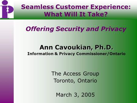 Seamless Customer Experience: What Will It Take? Offering Security and Privacy Ann Cavoukian, Ph.D. Information & Privacy Commissioner/Ontario The Access.