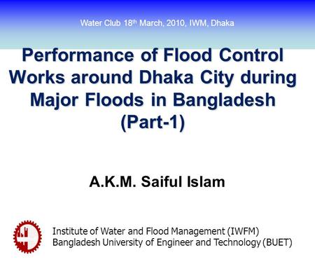 Performance of Flood Control Works around Dhaka City during Major Floods in Bangladesh (Part-1) A.K.M. Saiful Islam Institute of Water and Flood Management.