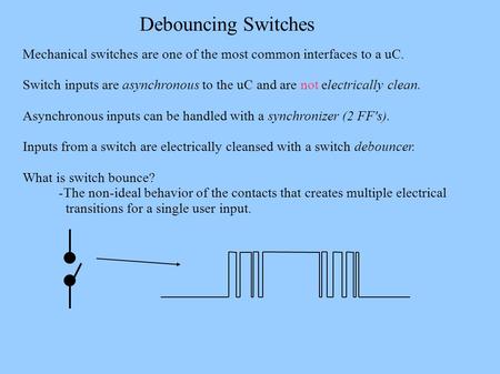 Debouncing Switches Mechanical switches are one of the most common interfaces to a uC. Switch inputs are asynchronous to the uC and are not electrically.