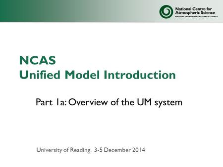 NCAS Unified Model Introduction Part 1a: Overview of the UM system University of Reading, 3-5 December 2014.
