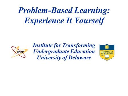Institute for Transforming Undergraduate Education University of Delaware Problem-Based Learning: Experience It Yourself.
