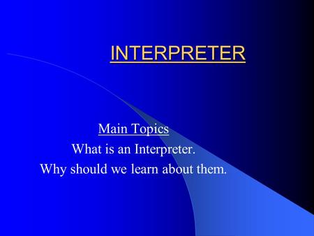 INTERPRETER Main Topics What is an Interpreter. Why should we learn about them.