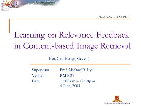 1 Learning on Relevance Feedback in Content-based Image Retrieval Hoi, Chu-Hong ( Steven ) Supervisor: Prof. Michael R. Lyu Venue:RM1027 Date: 11:00a.m.