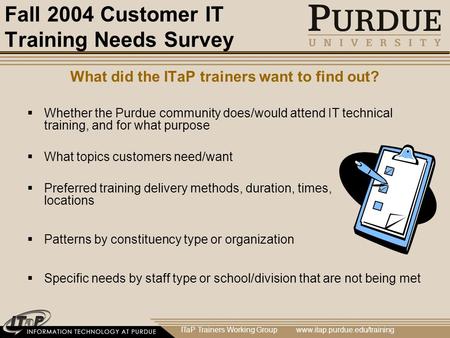 ITaP Trainers Working Group www.itap.purdue.edu/training Fall 2004 Customer IT Training Needs Survey What did the ITaP trainers want to find out?  Whether.
