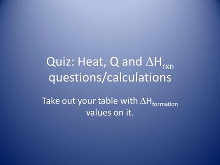 Quiz: Heat, Q and  H rxn questions/calculations Take out your table with  H formation values on it.