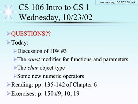 Wednesday, 10/23/02, Slide #1 CS 106 Intro to CS 1 Wednesday, 10/23/02  QUESTIONS??  Today:  Discussion of HW #3  The const modifier for functions.