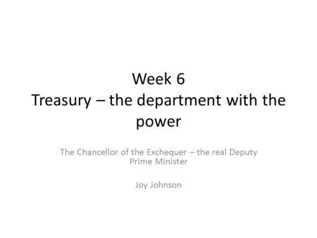 Week 6 Treasury – the department with the power The Chancellor of the Exchequer – the real Deputy Prime Minister Joy Johnson.