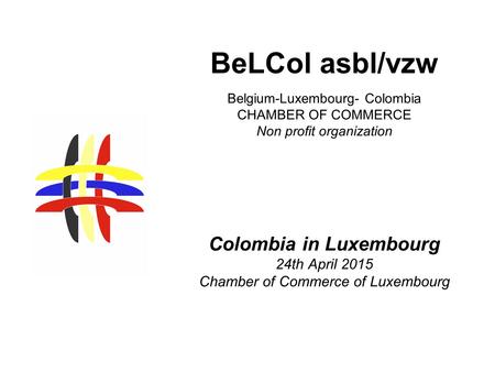 Belgium-Luxembourg- Colombia CHAMBER OF COMMERCE Non profit organization Colombia in Luxembourg 24th April 2015 Chamber of Commerce of Luxembourg BeLCol.