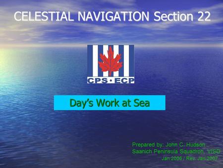 CELESTIAL NAVIGATION Section 22 Day’s Work at Sea Prepared by: John C. Hudson Saanich Peninsula Squadron, VISD Jan 2006 / Rev. Jan 2007.