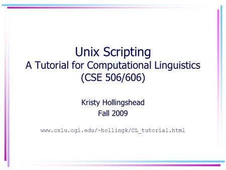 Unix Scripting A Tutorial for Computational Linguistics (CSE 506/606) Kristy Hollingshead Fall 2009 www.cslu.ogi.edu/~hollingk/CL_tutorial.html.