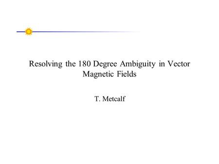 Resolving the 180 Degree Ambiguity in Vector Magnetic Fields T. Metcalf.