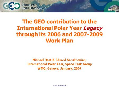 © GEO Secretariat The GEO contribution to the International Polar Year Legacy through its 2006 and 2007-2009 Work Plan Michael Rast & Eduard Sarukhanian,