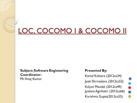 LOC, COCOMO I & COCOMO II Subject: Software Engineering Coordinator: Mr Anoj Kumar Presented By: Kamal Kishore (2012ca34) Jyoti Shrivastava (2012ca52)
