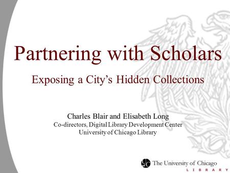 Partnering with Scholars Exposing a City’s Hidden Collections Charles Blair and Elisabeth Long Co-directors, Digital Library Development Center University.