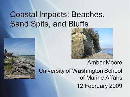 Coastal Impacts: Beaches, Sand Spits, and Bluffs Amber Moore University of Washington School of Marine Affairs 12 February 2009 Amber Moore University.