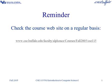 Fall 2005CSE 115/503 Introduction to Computer Science I1 Reminder Check the course web site on a regular basis: www.cse.buffalo.edu/faculty/alphonce/Courses/Fall2005/cse115.
