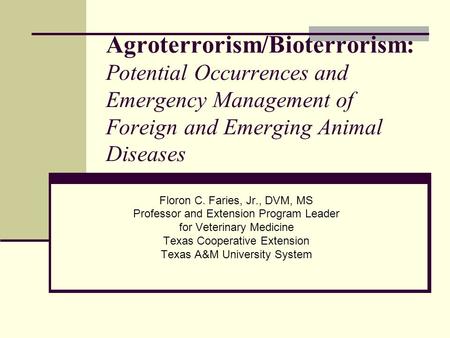 Agroterrorism/Bioterrorism: Potential Occurrences and Emergency Management of Foreign and Emerging Animal Diseases Floron C. Faries, Jr., DVM, MS Professor.