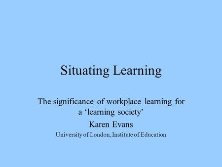 Situating Learning The significance of workplace learning for a ‘learning society’ Karen Evans University of London, Institute of Education.