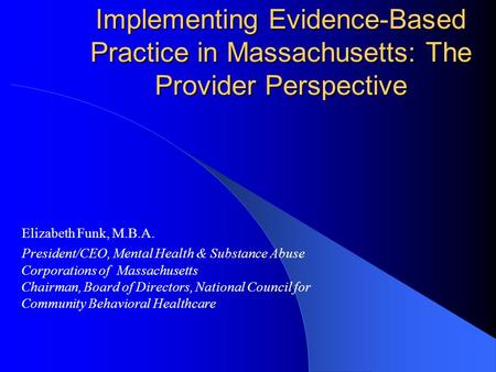 Implementing Evidence-Based Practice in Massachusetts: The Provider Perspective Elizabeth Funk, M.B.A. President/CEO, Mental Health & Substance Abuse Corporations.