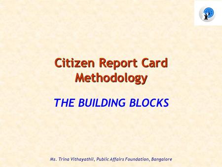 Ms. Trina Vithayathil, Public Affairs Foundation, Bangalore Citizen Report Card Methodology THE BUILDING BLOCKS.