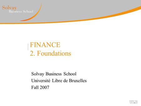 FINANCE 2. Foundations Solvay Business School Université Libre de Bruxelles Fall 2007.