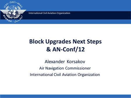 International Civil Aviation Organization Block Upgrades Next Steps & AN-Conf/12 Alexander Korsakov Air Navigation Commissioner International Civil Aviation.
