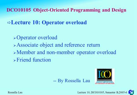 Rossella Lau Lecture 10, DCO10105, Semester B,2005-6 DCO10105 Object-Oriented Programming and Design  Lecture 10: Operator overload  Operator overload.