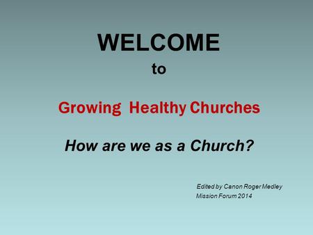 To G rowing Healthy Churches How are we as a Church? Edited by Canon Roger Medley Mission Forum 2014 WELCOME.