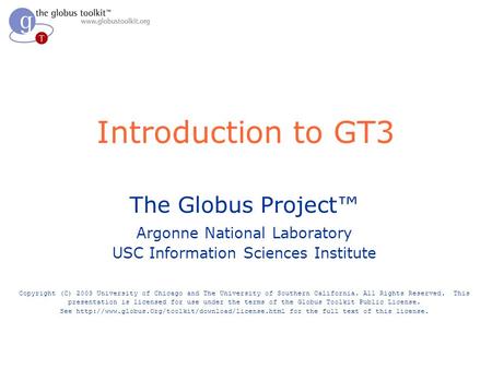Introduction to GT3 The Globus Project™ Argonne National Laboratory USC Information Sciences Institute Copyright (C) 2003 University of Chicago and The.
