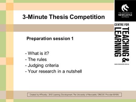 Created by HThursby 2012 Learning Development, The University of Newcastle, CRICOS Provider 00109J 3-Minute Thesis Competition - What is it? - The rules.