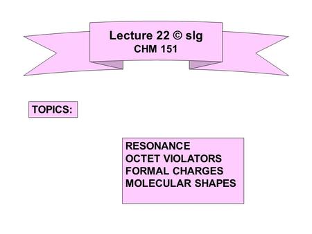 Lecture 22 © slg CHM 151 RESONANCE OCTET VIOLATORS FORMAL CHARGES MOLECULAR SHAPES TOPICS:
