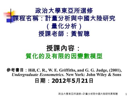 1 政治大學東亞所選修 -- 計量分析與中國大陸研究黃智聰 政治大學東亞所選修 課程名稱：計量分析與中國大陸研究 （量化分析） 授課老師：黃智聰 授課內容： 質化的及有限的因變數模型 參考書目： Hill, C. R., W. E. Griffiths, and G. G. Judge, (2001),